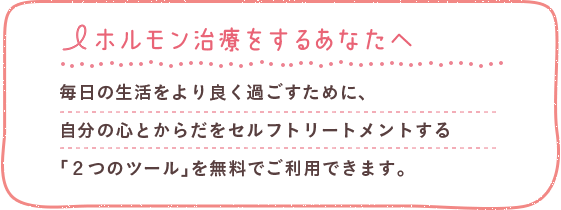 ホルモン治療をするあなたへ 毎日の生活をより良く過ごすために、自分の心とからだをセルフトリートメントする「２つのツール」を無料でご利用できます。