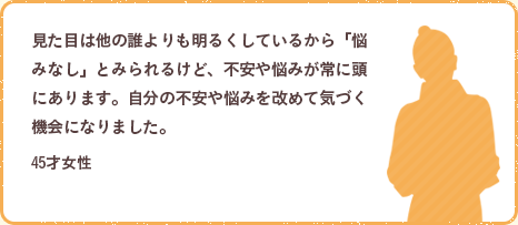 見た目は他の誰よりも明るくしているから「悩みなし」とみられるけど、不安や悩みが常に頭にあります。自分の不安や悩みを改めて気づく機会になりました。45才女性