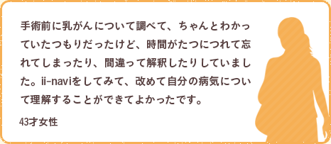 手術前に乳がんについて調べて、ちゃんとわかっていたつもりだったけど、時間がたつにつれて忘れてしまったり、間違って解釈したりしていました。ii-naviをしてみて、改めて自分の病気について理解することができてよかったです。43才女性