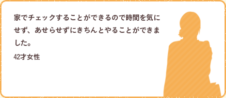 家でチェックすることができるので時間を気にせず、あせらせずにきちんとやることができました。42才女性