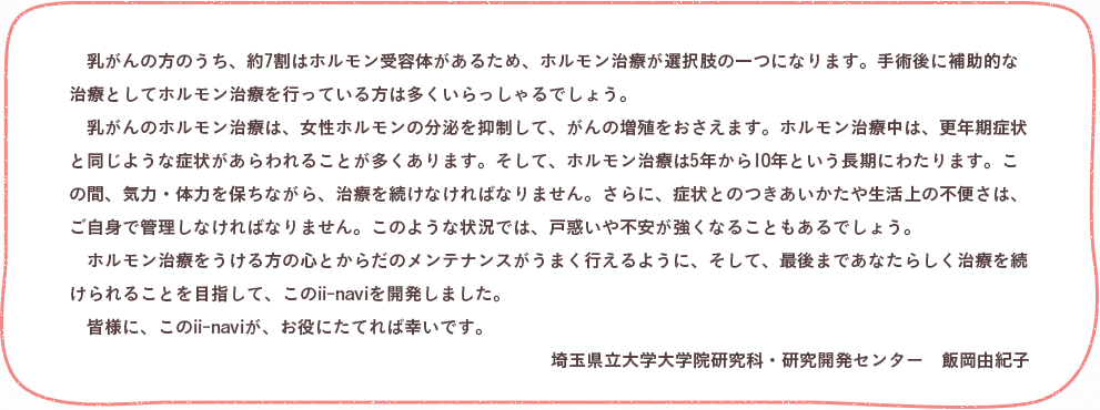 乳がんの方のうち、約7割はホルモン受容体があるため、ホルモン治療が選択肢の一つになります。手術後に補助的な治療としてホルモン治療を行っている方は多くいらっしゃるでしょう。　乳がんのホルモン治療は、女性ホルモンの分泌を抑制して、がんの増殖をおさえます。ホルモン治療中は、更年期症状と同じような症状があらわれることが多くあります。そして、ホルモン治療は5年から10年という長期にわたります。この間、気力・体力を保ちながら、治療を続けなければなりません。さらに、症状とのつきあいかたや生活上の不便さは、ご自身で管理しなければなりません。このような状況では、戸惑いや不安が強くなることもあるでしょう。　ホルモン治療をうける方の心とからだのメンテナンスがうまく行えるように、そして、最後まであなたらしく治療を続けられることを目指して、このii-naviを開発しました。　皆様に、このii-naviが、お役にたてれば幸いです。埼玉県立大学大学院研究科・研究開発センター 　飯岡由紀子